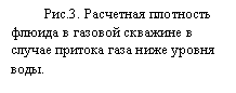 Подпись: С.П.Скопинцев
ООО «Нефтегазсистемы»
ssp5@yandex.ru 

МАНОМЕТРИЧЕСКИЙ ПЛОТНОМЕР


В скважинной геофизике известен метод определения плотности флюида путем измерения градиента давления по глубине. Расчет плотности r производится по форму-ле:                                    r = g*&P/&H                                        (1)
где  &P - разность давлений на интервале глубин  &H.
Для статического режима работы скважины и при малых скоростях потока флюида r является истинной плотностью флюида. Это позволяет для двухфазной среды извест-ного состава производить расчет объемного соотношения составляющих, причем, по мнению [1], манометрический плотномер позволяет более достоверно судить о фазовых соотношениях в потоке, чем по показаниям каналов влагомера и резистевиметра. В ди-намическом режиме работы скважины рассчитанное по формуле (1) r включает в себя  значение гидравлического сопротивления канала, что в общем случае позволяет при использовании режимных исследований определить его численное значение.  
Из (1) видно, что точность расчета плотности растет с увеличением значения вы-бранного интервала глубин &H и уменьшением погрешности измерения &P.
При расчете плотности большие значения &H могут использоваться, в тех случаях, когда, например, скважина долгое время находится в статике, границы раздела сред – установившиеся и находятся на достаточно далеком расстоянии друг от друга. При этом достигается высокая точность расчета плотности флюида в скважине.
Однако при проведении детальных исследований скважины, например, для выяв-ления и определения местоположения границ интервала притока нефти в скважине или притока газа ниже уровня воды на забое, значение &H приходится выбирать достаточ-но малым. В этом случае точность расчета плотности может быть обеспечена только за счет использования высокачественного манометра.
В этой статье рассматриваются практическая реализация требований, выдвигаемых к характеристикам скважинного манометра, используемого при расчете плотности.
В [1] заявлено, что достаточной разрешающей способностью плотномера можно считать уровень не хуже 0,05 г/см3.  При этом, исходя из формулы (1), можно рассчи-тать, что для решения задач детальных исследований с разрешением по глубине 1 м порог чувствительности манометра должен быть 0,0005 МПа. 
Данные каналов манометра некоторых типов серийной скважинной аппаратуры приведены в таблице[1], [2], [3], [4].

 

	Аппаратура с каналом связи	Автономная аппаратура
Наименование аппаратуры	ГРАНИТ	АГАТ-К9-36	АГДК	ИМСП-11	КСА-А5-36 "Сакмар	ГЕО-1 
Верхний предел диапазона измерения давления, МПа	60,0	60,0	25,0	60,0	60,0	60,0
Порог чувствительности канала манометра, МПа	0,002 	0,005 	0,0005 	0,005 	0,005 	0,005 

На рисунке 1 показаны диаграммы флуктуаций каналов манометра скважинной ап-паратуры и плотностей, рассчитанных для  &H =1 м.
Видно, что наилучшим образом удовлетворяет требованиям необходимого порога чувствительности аппаратура АГДК с заданным 18-разрядным преобразованием.  Справедливости ради отметим, что флуктуации на диаграмме манометра аппаратуры ГРАНИТ в данном примере несколько увеличены по сравнению с остальными типами аппаратуры из-за большего диапазона измерений (60 МПа в аппаратуре ГРАНИТ про-тив 25 МПа аппаратуры КСАТ-7 и АГДК). 
На рис.2 показаны расчетные диаграммы плотности на границе «воздух-вода», 
Обе исходные диаграммы манометра были получены в разных скважинах, но прак-тически в одинаковых условиях аппаратурой АГДК. При исследовании первой скважи-ны в АГДК был установлен режим 16-разрядного преобразования, а при исследовании второй скважины –18-разрядного преобразования. Это обеспечило измерение плотно-сти флюида с погрешностью соответственно 0,1 и 0,025 г/см3.
На рисунке видно, что вторая диаграмма обеспечивает получение большего объема информации, чем вторая. В частности, становится понятно, что неоднократно наблю-даемая затухающая синусоида на границе раздела «газ-вода» не является погрешностью измерения или преобразования информации, а имеет физическую природу. 
Внимательное рассмотрение процесса спуска скважинного прибора по НКТ позволило с уверенностью объяснить этот эффект колебанием границы раздела сред, вызванное первоначальным резким вытеснением воды вверх, а затем ее установлением на первоначальном уровне. Заметим, что поскольку период  колебаний и степень зату-хания связаны с фазовым составом флюида в скважине, конструкцией и техническим состоянием скважины, то дальнейшее изучение этого эффекта может позволить опре-делять и оценивать эти параметры, в том числе и с помощью манометрического плот-номера. 
На рис.3 показана диаграмма плотности флюида в газовой скважине с притоком ниже уровня воды на глубине 3168 м. По известному фазовому составу и известным плотностям этих фаз произведен расчет содержания фаз в потоке. Объемное содержание газа составило 25%.
Изменение плотности конденсата при прохождении через него газа из затрубья через негерметичность муфты НКТ на глубине 620 м показано на рис.4. Расчет показывает, что в скважине выше негерметичности объемное соотношение газа и кон-денсата составляет 1:10. 

Таким образом, использование скважинного манометра, обеспечивающего порог чувствительности 0,0005…0,001 МПа  при решении задач в скважинах со сложным со-ставом флюида позволяет получить качественную и количественную информацию о плотности флюида и его составляющих.
Автор приносит благодарность ООО» Оренбурггеофизика», ПФ «Мосгазгеофизи-ка» и ПФ «Вуктылгазгеофизика» за помощь в подготовке материалов. Особую благо-дарность выражаю Л. В. Будыко за те критические замечания, которые помогли мне в написании данной статьи.

ЛИТЕРАТУРА
1.	Буевич А.С. Технологический комплекс для геофизических исследований обса-женных скважин. Каротажник N 43, стр. 31-40.
2. Сайт Интернета “npf-geofizika.ru”
3. Смирнов Ю.М., Зенкин Б.Д. и др. Опыт эффективного применение автономных скважинных манометров.// «Каротажник». Тверь: ГЕРС. 1999. Вып.64. С.91-93. 
4. Адиев Я. Р., Прытков А.И. и др.   ГЕО-1 – уникальный автономный прибор для исследования нагнетательных скважин.// «Каротажник». Тверь: ГЕРС. 1999. Вып.64. С.99-104. 
5. Система передачи информации с временным разделением каналов. Патент №1547009. Скопинцев С.П.

 

.
